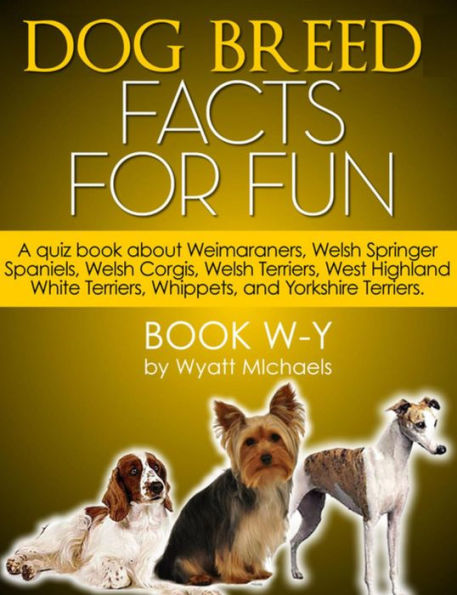 Dog Breed Facts for Fun! Book W-Y: A quiz book about Weimaraners, Welsh Springer Spaniels, Welsh Corgis, Welsh Terriers, West Highland White Terriers, Whippets, and Yorkshire Terriers