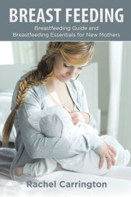 Title: Breast Feeding: Breastfeeding Guide and Breastfeeding Essentials for New Mothers, Author: Rachel Carrington