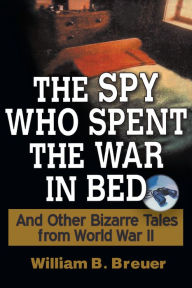 Title: The Spy Who Spent the War in Bed: And Other Bizarre Tales from World War II, Author: William B. Breuer