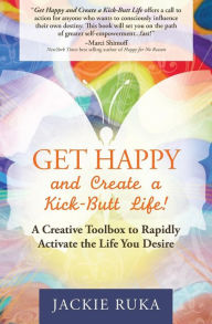 Title: Get Happy and Create a Kick-Butt Life: A Creative Toolbox to Rapidly Activate the Life You Desire, Author: Jackie Ruka