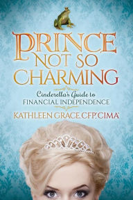 Title: Prince Not So Charming: Cinderella's Guide to Financial Independence, Author: Kathleen Grace