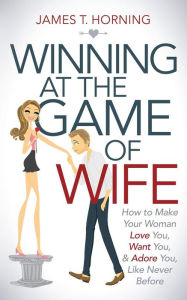 Title: Winning at the Game of Wife: How to Make Your Woman Love You, Want You, & Adore You, Like Never Before, Author: James T. Horning