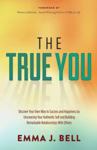 Title: The True You: Discover Your Own Way to Success and Happiness by Uncovering Your Authentic Self and Building Remarkable Relationships With Others, Author: Emma J. Bell