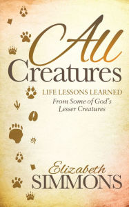 Title: All Creatures: Life Lessons Learned From Some of God's Lesser Creatures, Author: Elizabeth Simmons