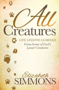 Title: All Creatures: Life Lessons Learned From Some of God's Lesser Creatures, Author: Elizabeth Simmons