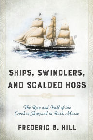 Title: Ships, Swindlers, and Scalded Hogs: The Rise and Fall of the Crooker Shipyard in Bath, Maine, Author: Frederic B. Hill