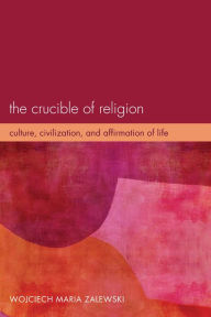 Title: The Crucible of Religion: Culture, Civilization, and Affirmation of Life, Author: Wojciech Maria Zalewski