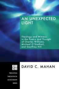 Title: An Unexpected Light: Theology and Witness in the Poetry and Thought of Charles Williams, Micheal O'Siadhail, and Geoffrey Hill, Author: David C. Mahan