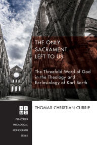 Title: The Only Sacrament Left to Us: The Threefold Word of God in the Theology and Ecclesiology of Karl Barth, Author: Thomas Christian Currie