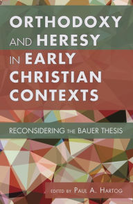 Title: Orthodoxy and Heresy in Early Christian Contexts: Reconsidering the Bauer Thesis, Author: Paul A. Hartog