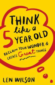 Title: Think Like a 5 Year Old: Reclaim Your Wonder & Create Great Things, Author: Len Wilson