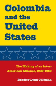 Title: Colombia and the United States: The Making of an Inter-American Alliance, 1939-1960, Author: Bradley Lynn Coleman