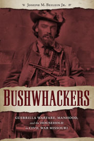 Title: Bushwhackers: Guerrilla Warfare, Manhood, and the Household in Civil War Missouri, Author: Joseph M. Beilein Jr.