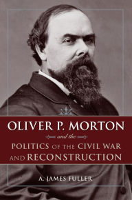 Title: Oliver P. Morton and the Politics of the Civil War and Reconstruction, Author: A. James Fuller