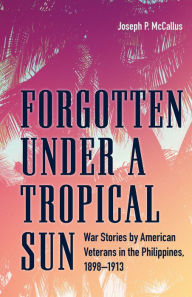 Title: Forgotten under a Tropical Sun: War Stories by American Veterans in the Philippines, 1898-1913, Author: Joseph P. McCallus