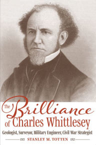 Title: The Brilliance of Charles Whittlesey: Geologist, Surveyor, Military Engineer, Civil War Strategist, Author: Stanley M. Totten
