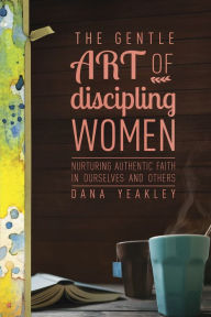 Title: The Gentle Art of Discipling Women: Nurturing Authentic Faith in Ourselves and Others, Author: Dana Yeakley