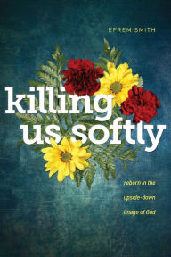 Title: Killing Us Softly: Reborn in the Upside-Down Image of God, Author: Efrem Smith