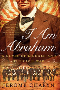 Title: I Am Abraham: A Novel of Lincoln and the Civil War, Author: Jerome Charyn