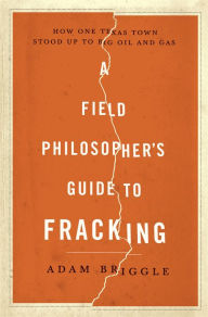 Title: A Field Philosopher's Guide to Fracking: How One Texas Town Stood Up to Big Oil and Gas, Author: Adam Briggle