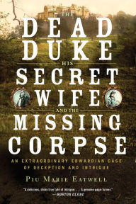 Title: The Dead Duke, His Secret Wife, and the Missing Corpse: An Extraordinary Edwardian Case of Deception and Intrigue, Author: Piu Eatwell
