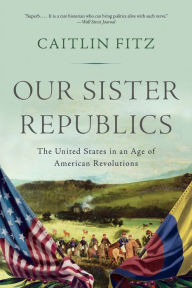 Title: Our Sister Republics: The United States in an Age of American Revolutions, Author: Caitlin Fitz