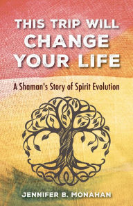 Title: This Trip Will Change Your Life: A Shaman's Story of Spirit Evolution, Author: Jennifer B. Monahan