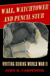Title: Wall, Watchtower, and Pencil Stub: Writing During World War II, Author: John R. Carpenter
