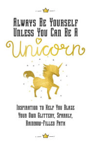 Title: Always Be Yourself, Unless You Can Be a Unicorn: Inspiration to Help You Blaze Your Own Glittery, Sparkly, Rainbow-Filled Path, Author: Eunice Horne