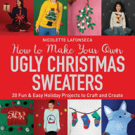 Title: How to Make Your Own Ugly Christmas Sweaters: 20 Fun & Easy Holiday Projects to Craft and Create, Author: Nicolette Lafonseca