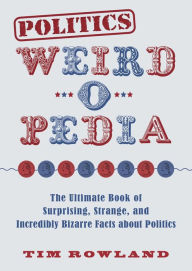 Title: Politics Weird-o-Pedia: The Ultimate Book of Surprising, Strange, and Incredibly Bizarre Facts about Politics, Author: Tim Rowland