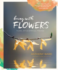 Title: Being with Flowers: Floral Art as Spiritual Practice - Meditations on Conscious Flower Arranging to Inspire Peace, Beauty and the Everyday Sacred, Author: Anthony Ward