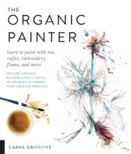 Title: The Organic Painter: Learn to Paint with Tea, Coffee, Embroidery, Flame, and More, Author: Carne Griffiths