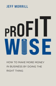 Title: Profit Wise: How to Make More Money in Business by Doing the Right Thing, Author: Jeff Morrill