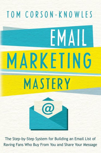 Email Marketing Mastery: The Step-By-Step System for Building an List of Raving Fans Who Buy From You and Share Your Message