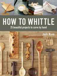 Title: How to Whittle: 25 Beautiful Projects to Carve by Hand, Author: Josh Nava