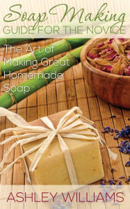 Title: Soap Making Guide for the Novice: The Art of Making Great Homemade Soap, Author: Ashley Williams