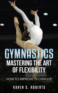 Title: Gymnastics: Mastering the Art of Flexibility: How to Improve Technique, Author: Karen Roberts