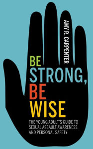 Title: Be Strong, Be Wise: The Young Adult's Guide to Sexual Assault Awareness and Personal Safety, Author: Amy R Carpenter