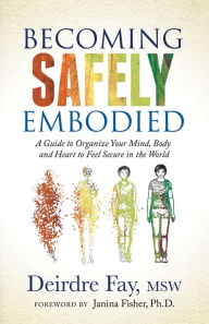 Title: Becoming Safely Embodied: A Guide to Organize Your Mind, Body and Heart to Feel Secure in the World, Author: Deirdre Fay MSW