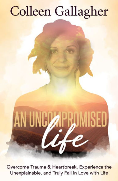 An Uncompromised Life: Overcome Trauma and Heartbreak, Experience the Unexplainable, Truly Fall Love with Life