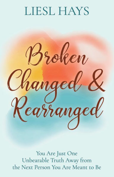 Broken, Changed and Rearranged: You Are Just One Unbearable Truth Away from the Next Person You Are Meant to Be