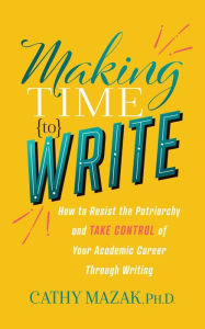 Title: Making Time to Write: How to Resist the Patriarchy and Take Control of Your Academic Career Through Writing, Author: Cathy Mazak PhD