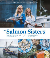 Title: The Salmon Sisters: Feasting, Fishing, and Living in Alaska: A Cookbook with 50 Recipes, Author: Emma Teal Laukitis