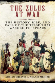 Title: The Zulus at War: The History, Rise, and Fall of the Tribe That Washed Its Spears, Author: Adrian Greaves