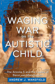 Title: Waging War on the Autistic Child: The Arizona 5 and the Legacy of Baron von Munchausen, Author: Andrew J. Wakefield