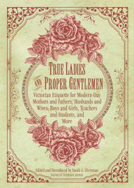 Title: True Ladies and Proper Gentlemen: Victorian Etiquette for Modern-Day Mothers and Fathers, Husbands and Wives, Boys and Girls, Teachers and Students, and More, Author: Sarah A. Chrisman