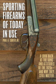 Title: Sporting Firearms of Today in Use: A Look Back at the Guns and Attitudes of the 1920s?and Why They Still Matter, Author: Paul A. Curtis