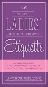 Title: The Polite Ladies' Guide to Proper Etiquette: A Complete Guide for a Lady?s Conduct in All Her Relations Towards Society, Author: Arthur Martine