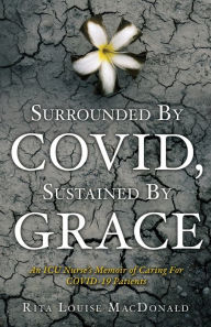 Title: Surrounded By COVID, Sustained By Grace: An ICU Nurse's Memoir of Caring For COVID-19 Patients, Author: Louise Rita MacDonald